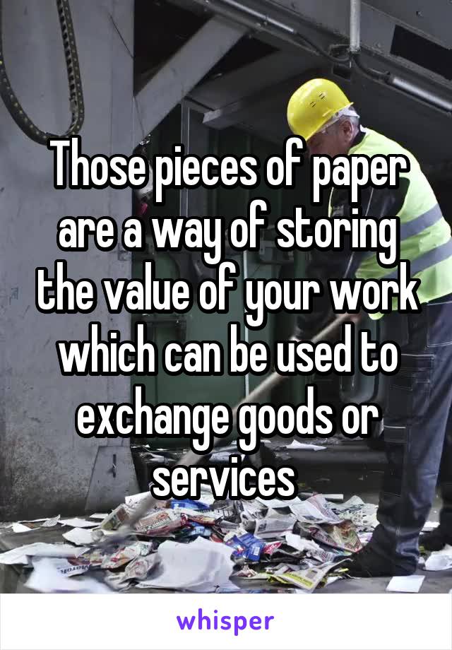 Those pieces of paper are a way of storing the value of your work which can be used to exchange goods or services 