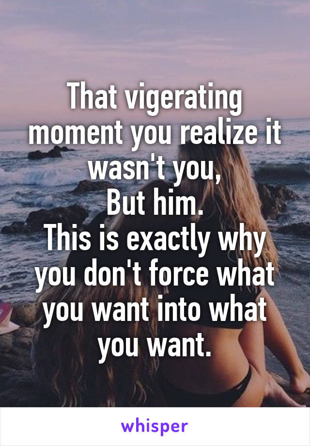 That vigerating moment you realize it wasn't you,
But him.
This is exactly why you don't force what you want into what you want.