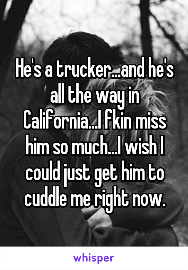 He's a trucker...and he's all the way in California...I fkin miss him so much...I wish I could just get him to cuddle me right now.