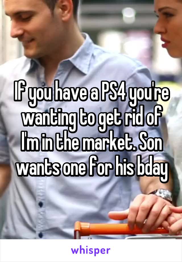 If you have a PS4 you're wanting to get rid of I'm in the market. Son wants one for his bday