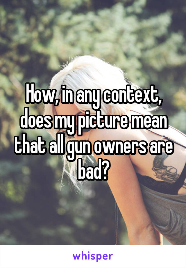 How, in any context, does my picture mean that all gun owners are bad?