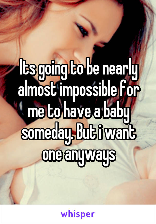 Its going to be nearly almost impossible for me to have a baby someday. But i want one anyways