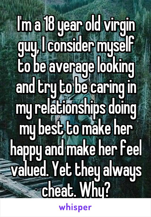 I'm a 18 year old virgin guy, I consider myself to be average looking and try to be caring in my relationships doing my best to make her happy and make her feel valued. Yet they always cheat. Why?
