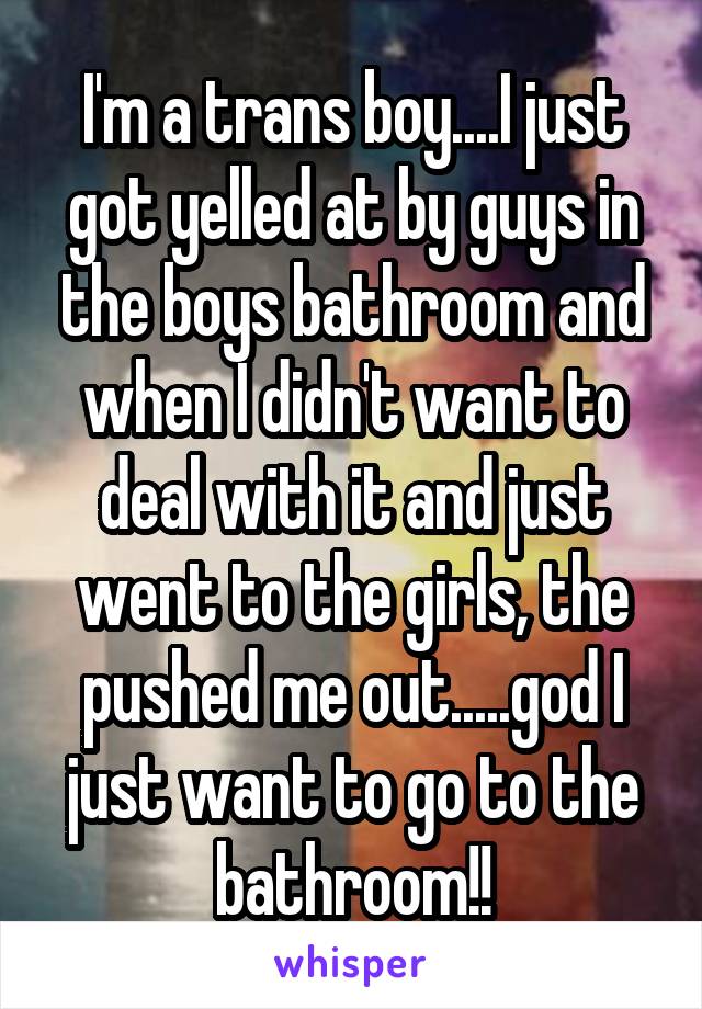 I'm a trans boy....I just got yelled at by guys in the boys bathroom and when I didn't want to deal with it and just went to the girls, the pushed me out.....god I just want to go to the bathroom!!