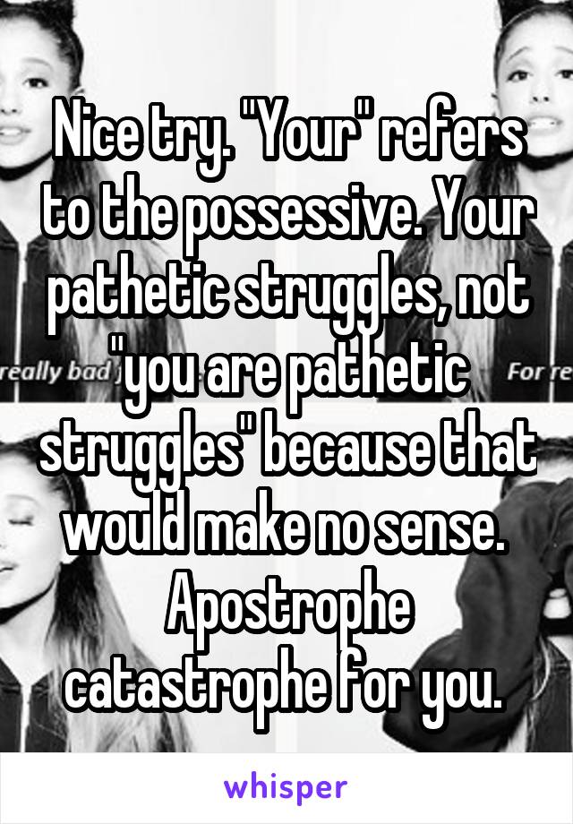 Nice try. "Your" refers to the possessive. Your pathetic struggles, not "you are pathetic struggles" because that would make no sense. 
Apostrophe catastrophe for you. 