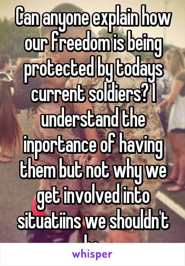 Can anyone explain how our freedom is being protected by todays current soldiers? I understand the inportance of having them but not why we get involved into situatiins we shouldn't be.