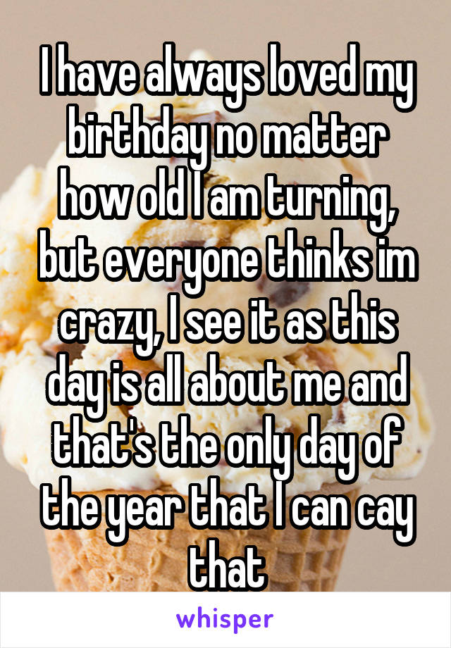 I have always loved my birthday no matter how old I am turning, but everyone thinks im crazy, I see it as this day is all about me and that's the only day of the year that I can cay that