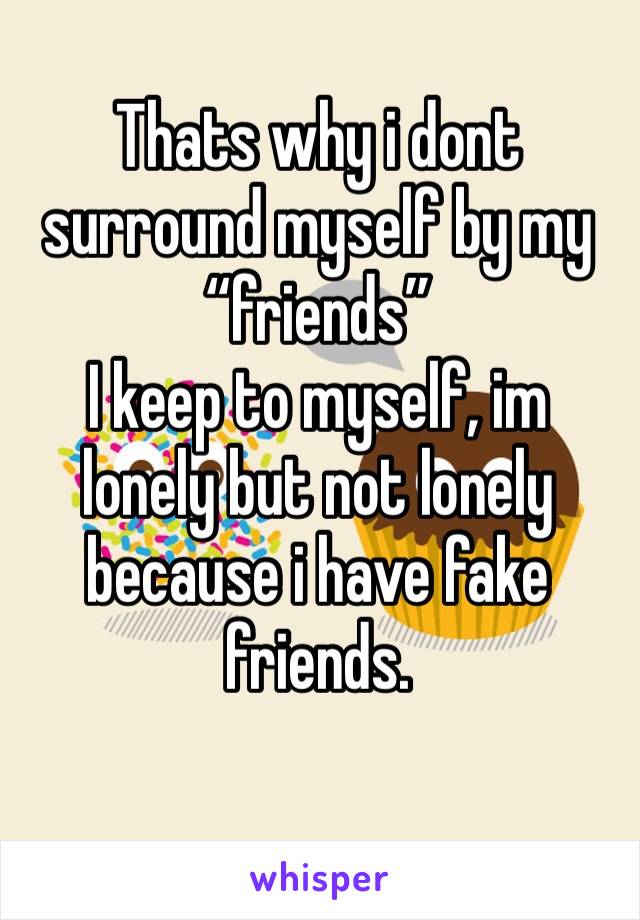Thats why i dont surround myself by my “friends” 
I keep to myself, im lonely but not lonely because i have fake friends.