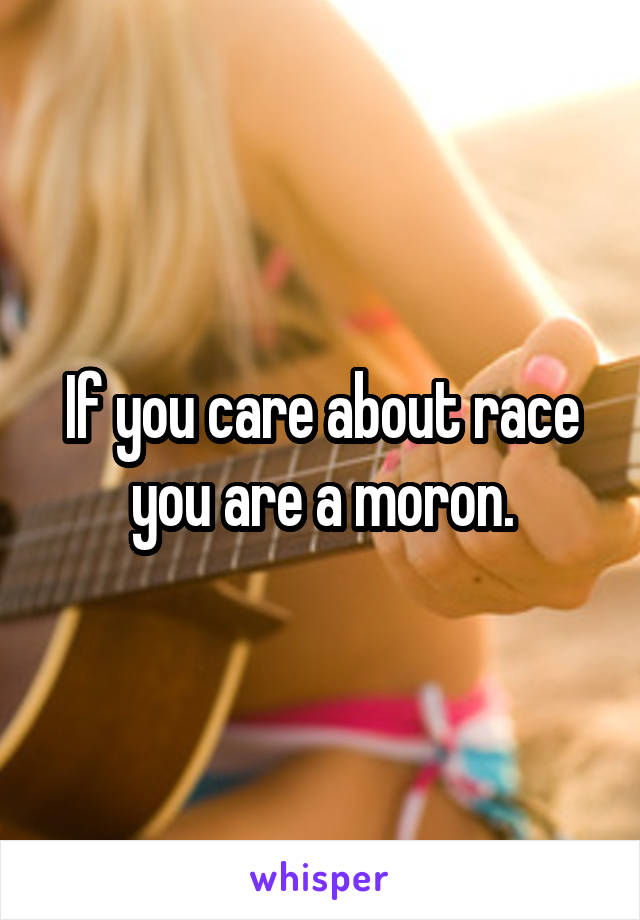 If you care about race you are a moron.