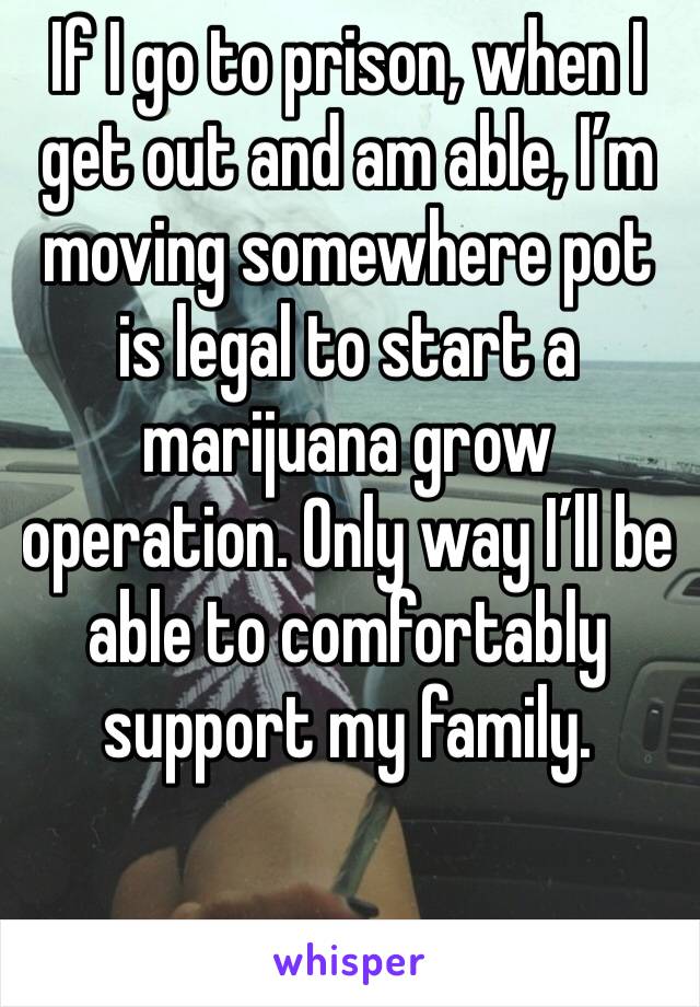 If I go to prison, when I get out and am able, I’m moving somewhere pot is legal to start a marijuana grow operation. Only way I’ll be able to comfortably support my family. 
