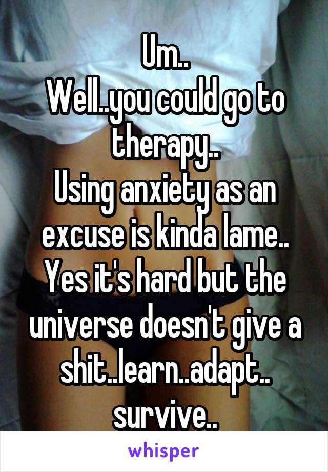 Um..
Well..you could go to therapy..
Using anxiety as an excuse is kinda lame..
Yes it's hard but the universe doesn't give a shit..learn..adapt..
survive..