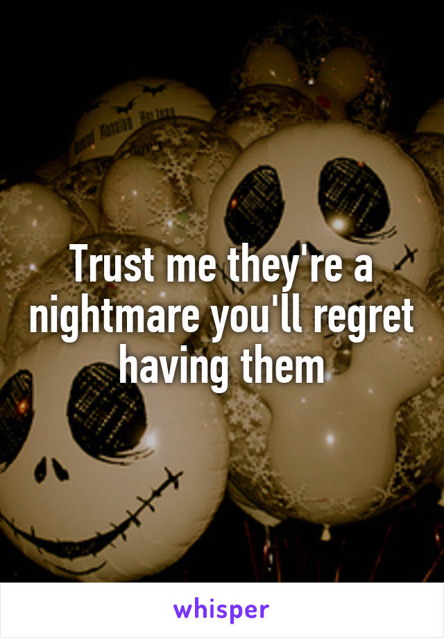 Trust me they're a nightmare you'll regret having them