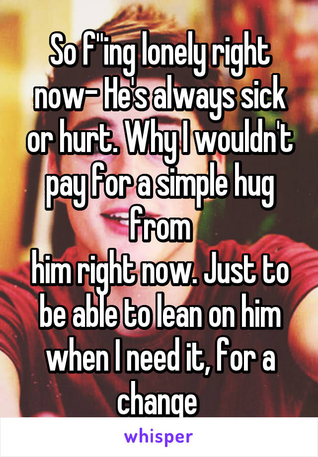 So f"ing lonely right now- He's always sick or hurt. Why I wouldn't pay for a simple hug from
him right now. Just to be able to lean on him when I need it, for a change 