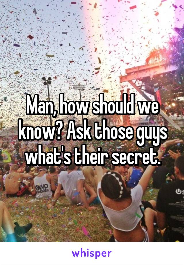 Man, how should we know? Ask those guys what's their secret.