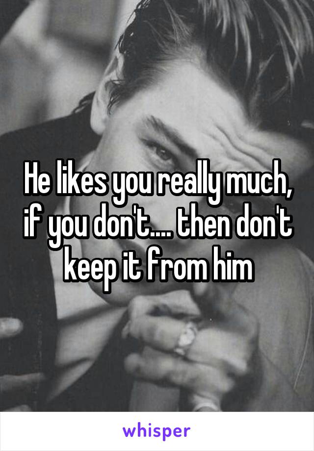 He likes you really much, if you don't.... then don't keep it from him