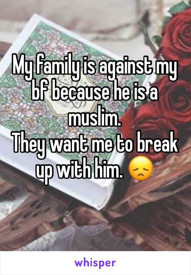 My family is against my bf because he is a muslim. 
They want me to break up with him. 😞