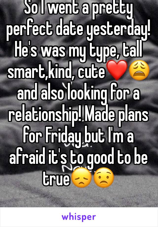 So I went a pretty perfect date yesterday! He's was my type, tall smart,kind, cute❤️😩 and also looking for a relationship! Made plans for Friday but I'm a afraid it's to good to be true😞😟