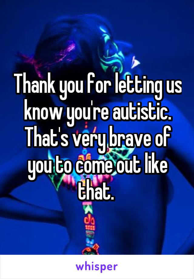 Thank you for letting us know you're autistic. That's very brave of you to come out like that. 