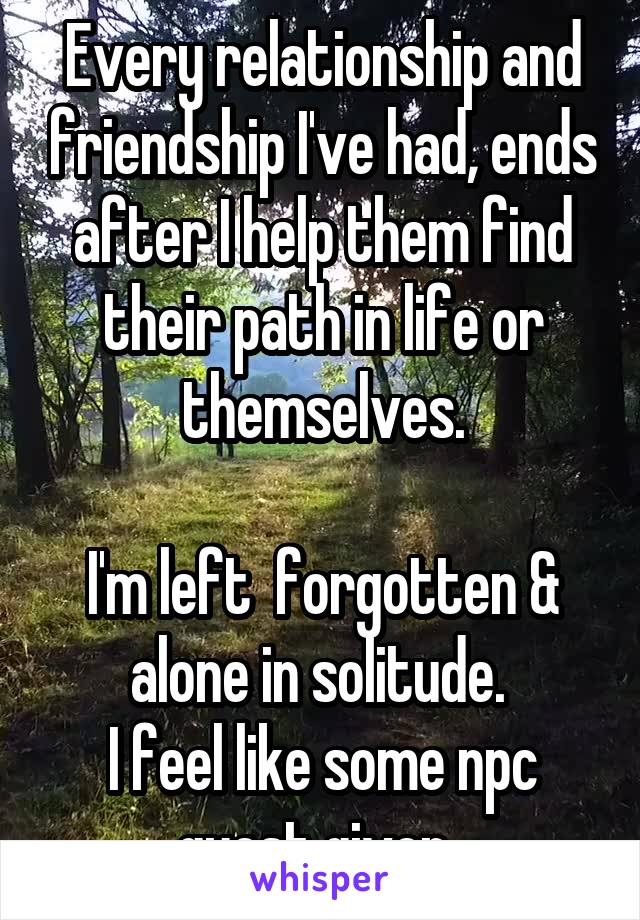 Every relationship and friendship I've had, ends after I help them find their path in life or themselves.

I'm left  forgotten & alone in solitude. 
I feel like some npc quest giver. 