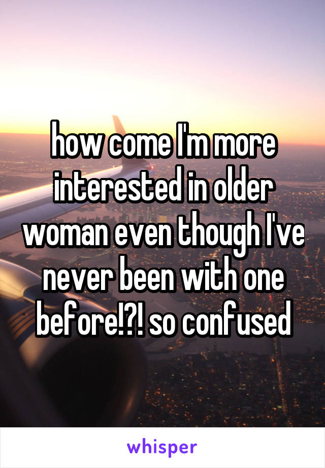 how come I'm more interested in older woman even though I've never been with one before!?! so confused
