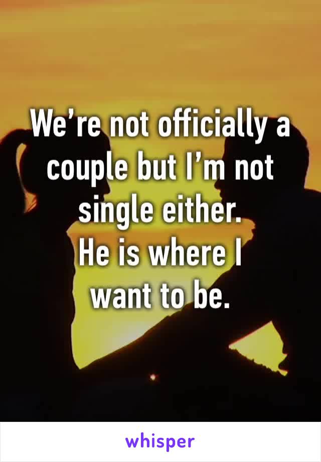 We’re not officially a couple but I’m not single either. 
He is where I
want to be.
