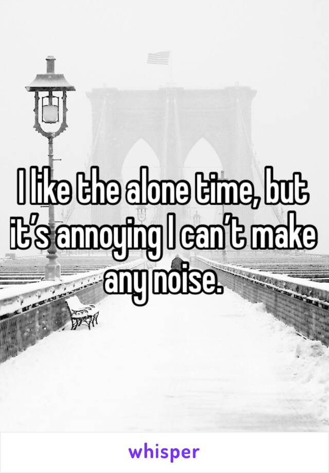 I like the alone time, but it’s annoying I can’t make any noise. 