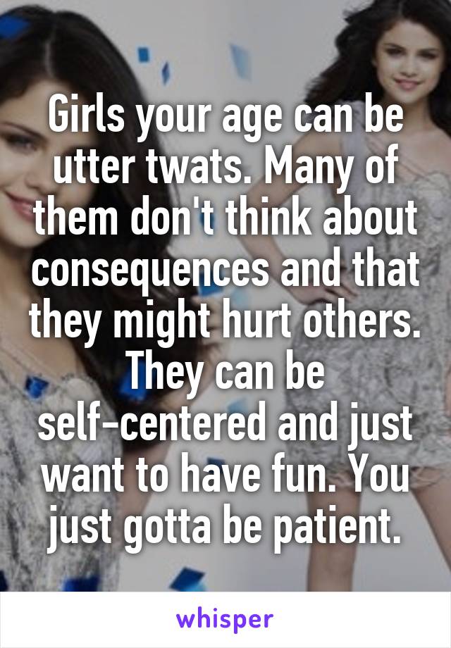 Girls your age can be utter twats. Many of them don't think about consequences and that they might hurt others. They can be self-centered and just want to have fun. You just gotta be patient.
