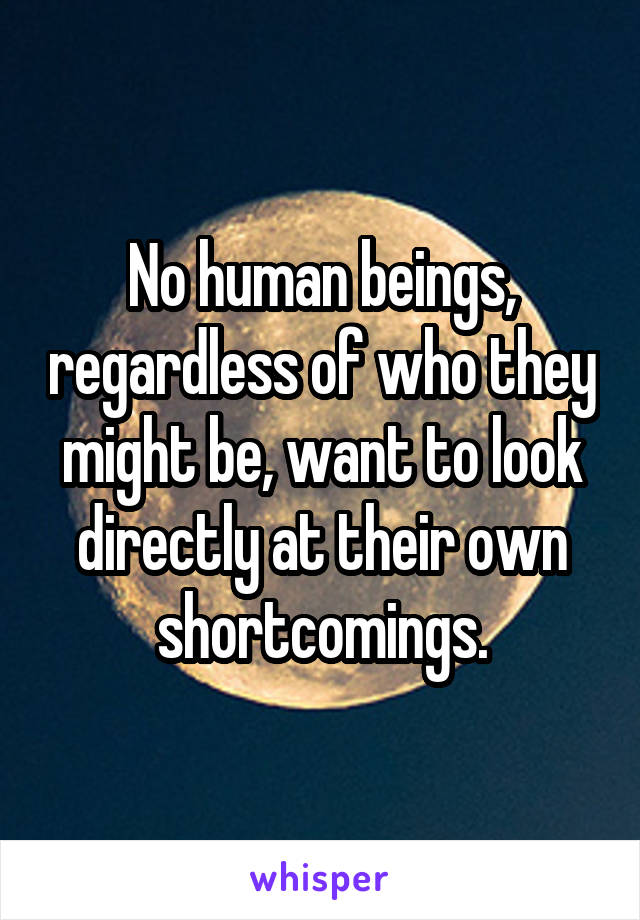 No human beings, regardless of who they might be, want to look directly at their own shortcomings.