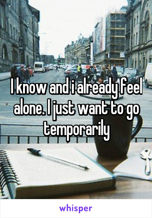 I know and i already feel alone. I just want to go temporarily