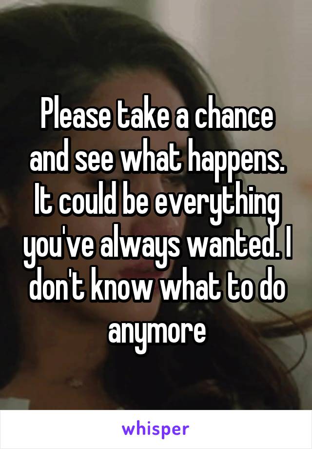 Please take a chance and see what happens. It could be everything you've always wanted. I don't know what to do anymore