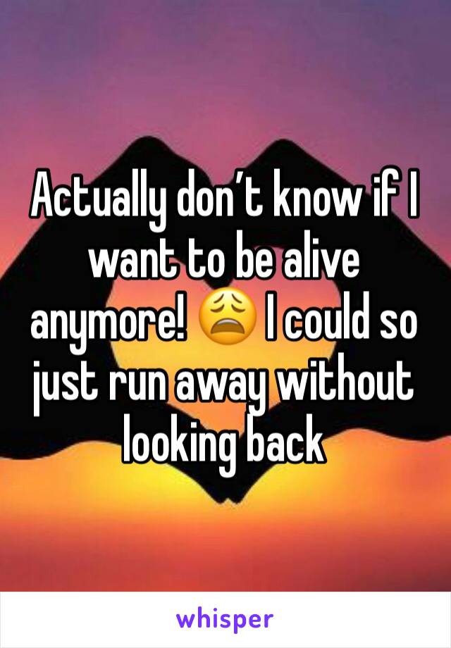 Actually don’t know if I want to be alive anymore! 😩 I could so just run away without looking back 