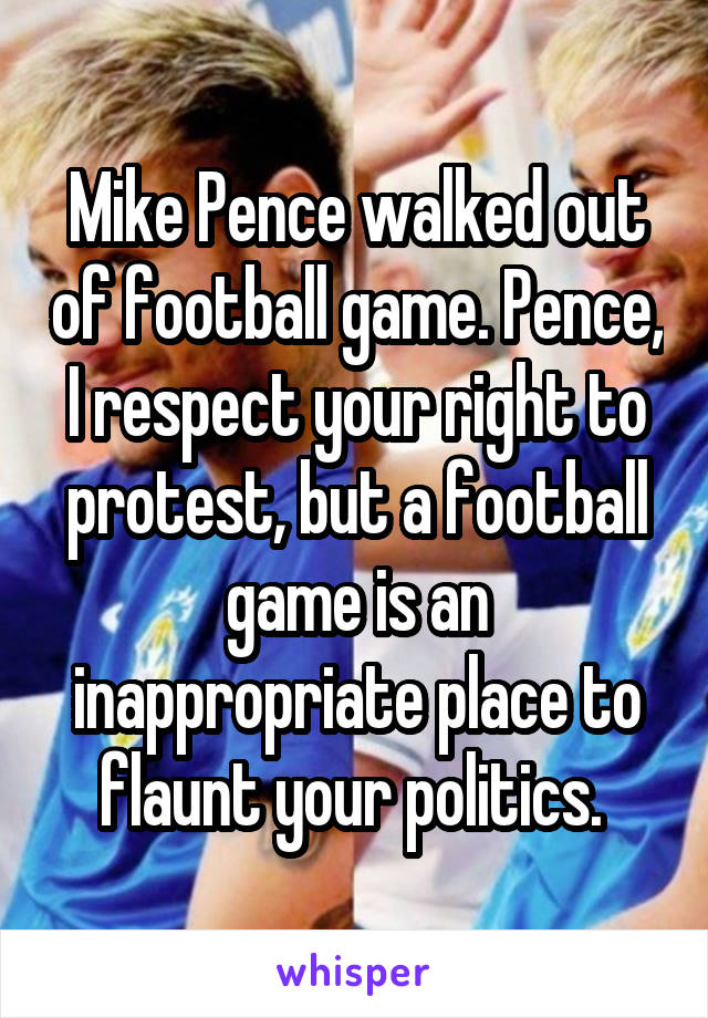 Mike Pence walked out of football game. Pence, I respect your right to protest, but a football game is an inappropriate place to flaunt your politics. 