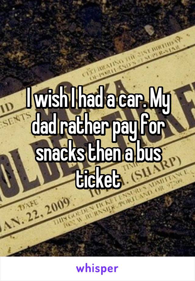 I wish I had a car. My dad rather pay for snacks then a bus ticket