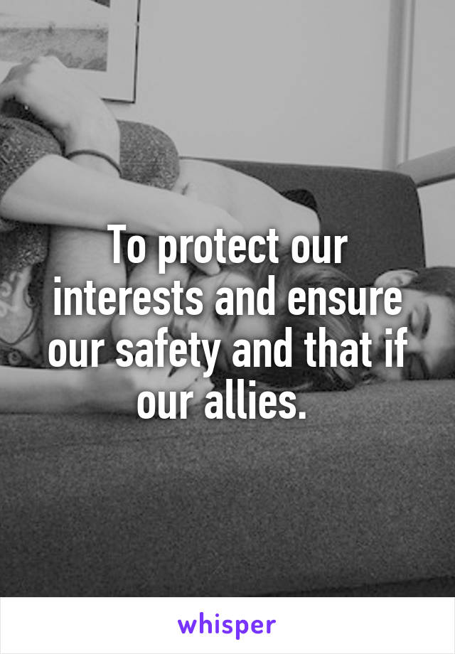 To protect our interests and ensure our safety and that if our allies. 