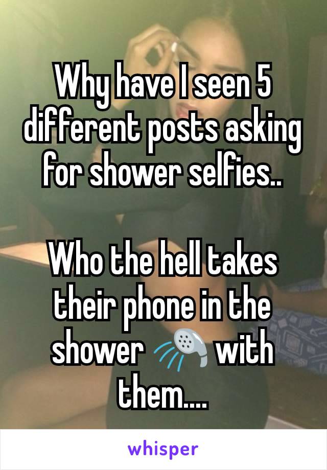 Why have I seen 5 different posts asking for shower selfies..

Who the hell takes their phone in the shower 🚿 with them....