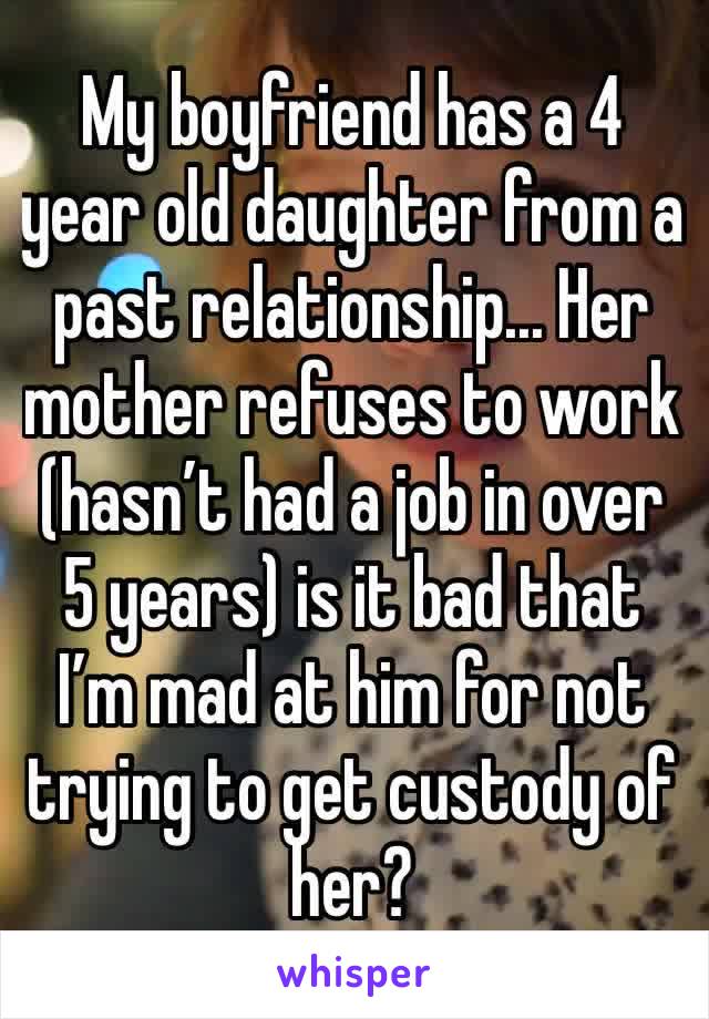 My boyfriend has a 4 year old daughter from a past relationship... Her mother refuses to work (hasn’t had a job in over 5 years) is it bad that I’m mad at him for not trying to get custody of her?