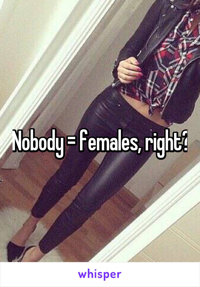 Nobody = females, right?