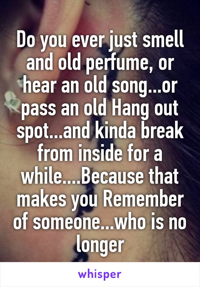 Do you ever just smell and old perfume, or hear an old song...or pass an old Hang out spot...and kinda break from inside for a while....Because that makes you Remember of someone...who is no longer