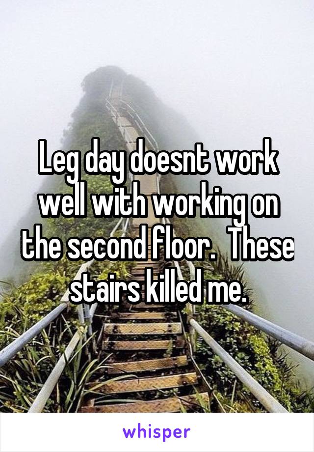 Leg day doesnt work well with working on the second floor.  These stairs killed me.