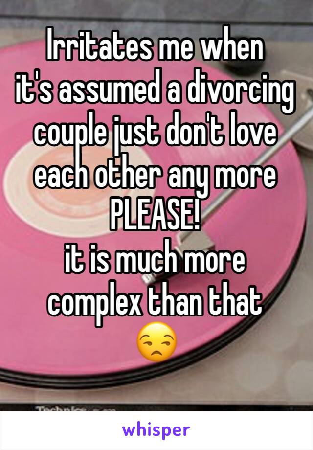 Irritates me when 
it's assumed a divorcing couple just don't love each other any more
PLEASE! 
it is much more 
complex than that
😒