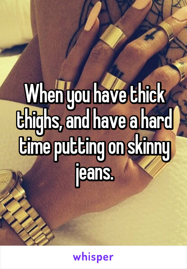 When you have thick thighs, and have a hard time putting on skinny jeans.