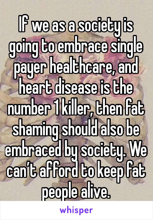 If we as a society is going to embrace single payer healthcare, and heart disease is the number 1 killer, then fat shaming should also be embraced by society. We can’t afford to keep fat people alive.