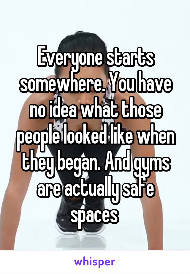 Everyone starts somewhere. You have no idea what those people looked like when they began. And gyms are actually safe spaces 