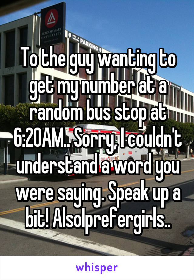 To the guy wanting to get my number at a random bus stop at 6:20AM.. Sorry, I couldn't understand a word you were saying. Speak up a bit! AlsoIprefergirls..