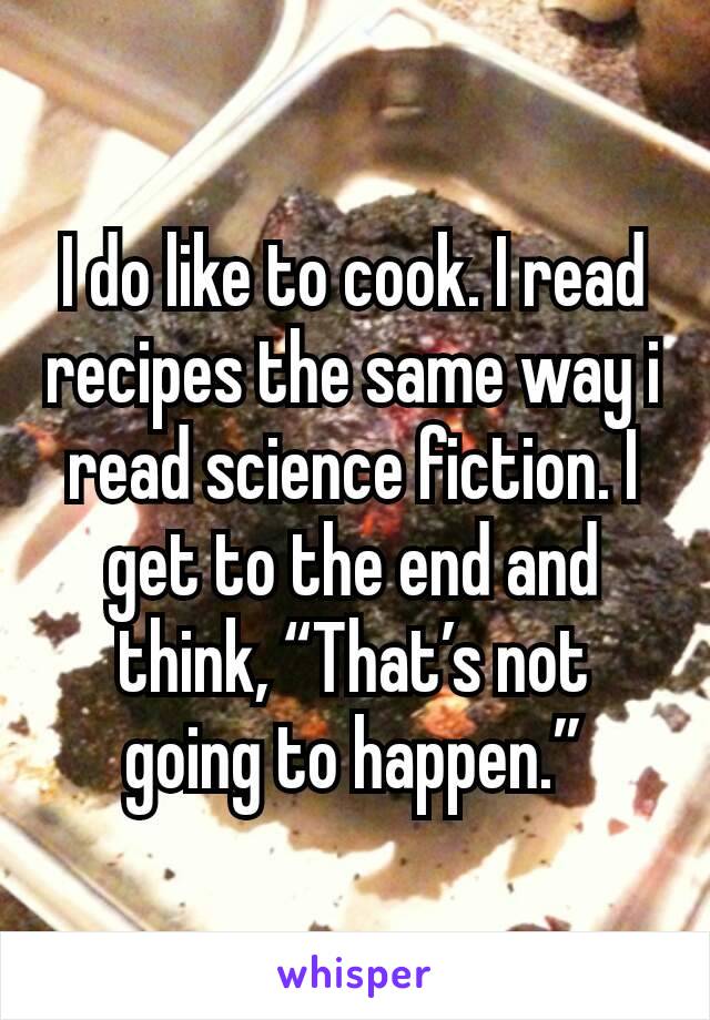 I do like to cook. I read recipes the same way i read science fiction. I get to the end and think, “That’s not going to happen.”
