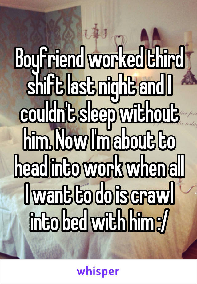 Boyfriend worked third shift last night and I couldn't sleep without him. Now I'm about to head into work when all I want to do is crawl into bed with him :/