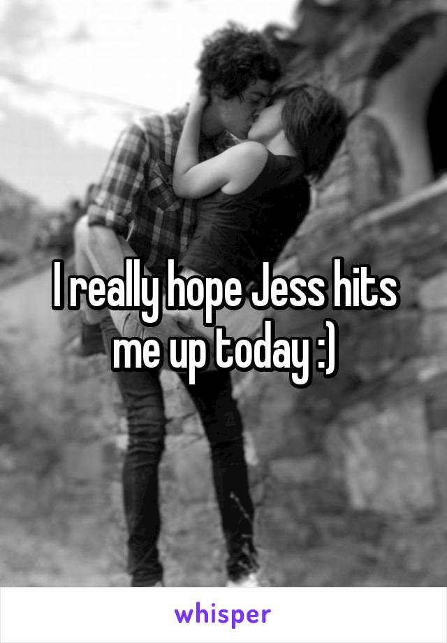 I really hope Jess hits me up today :)