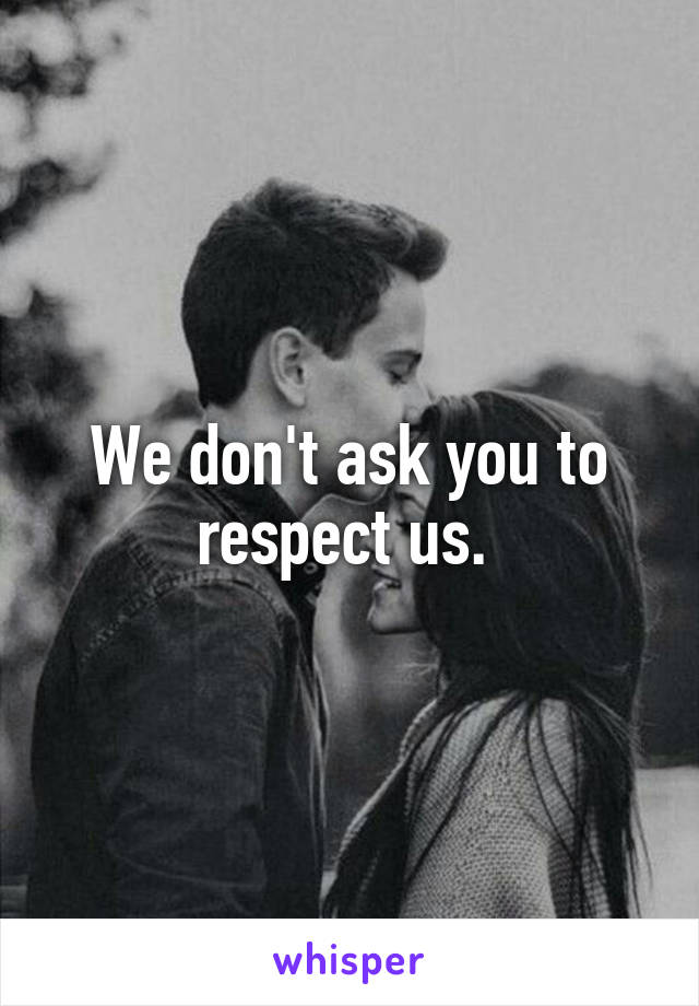 We don't ask you to respect us. 