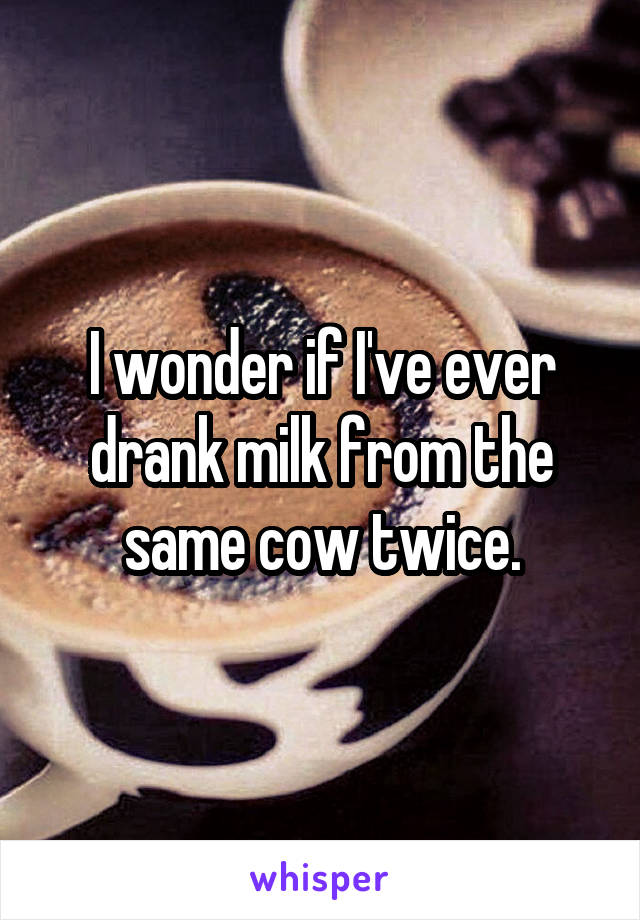 I wonder if I've ever drank milk from the same cow twice.