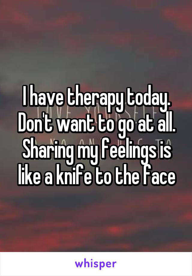 I have therapy today. Don't want to go at all. Sharing my feelings is like a knife to the face